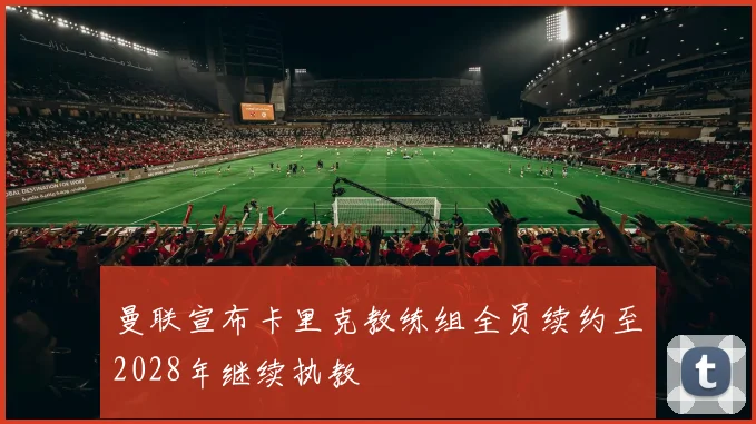 曼联宣布卡里克教练组全员续约至2028年继续执教