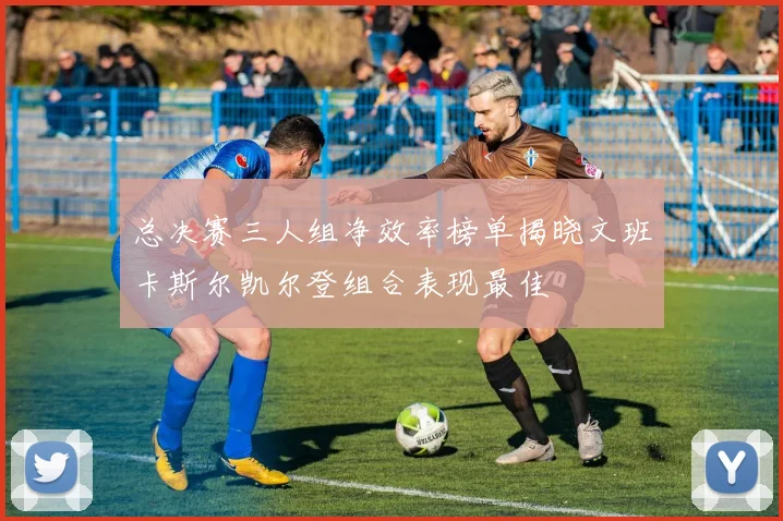 总决赛三人组净效率榜单揭晓文班卡斯尔凯尔登组合表现最佳