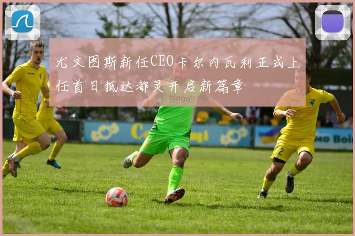 尤文图斯新任CEO卡尔内瓦利正式上任首日抵达都灵开启新篇章