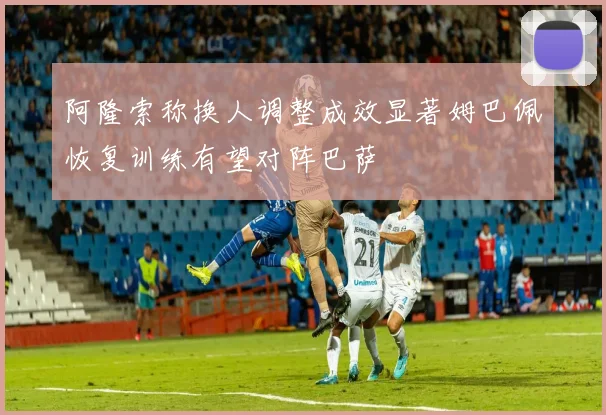 阿隆索称换人调整成效显著姆巴佩恢复训练有望对阵巴萨