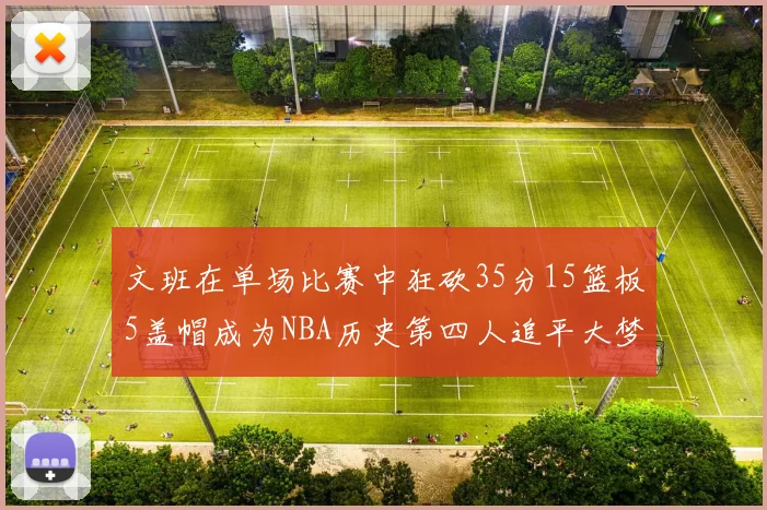 文班在单场比赛中狂砍35分15篮板5盖帽成为NBA历史第四人追平大梦鲨鱼天勾