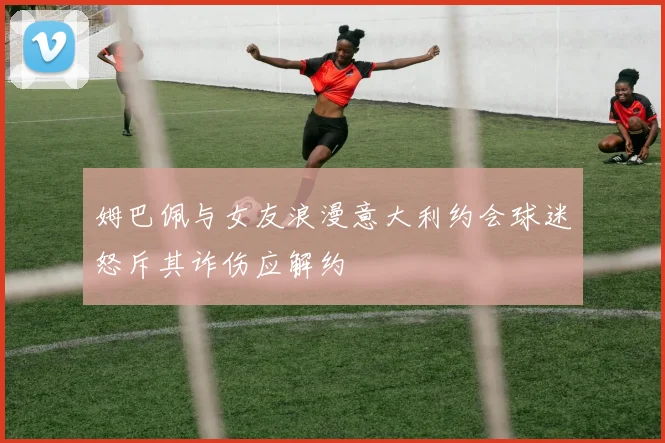 姆巴佩与女友浪漫意大利约会球迷怒斥其诈伤应解约