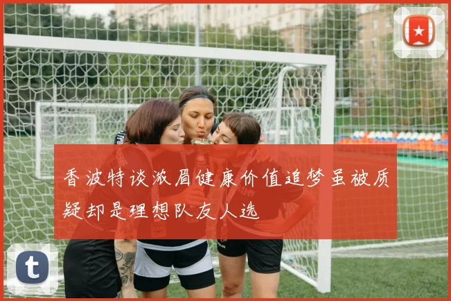 香波特谈浓眉健康价值追梦虽被质疑却是理想队友人选