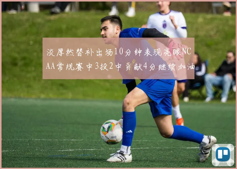 淡厚然替补出场10分钟表现亮眼NCAA常规赛中3投2中贡献4分继续加油