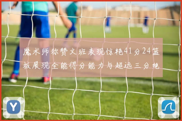 魔术师称赞文班表现惊艳41分24篮板展现全能得分能力与超远三分绝技