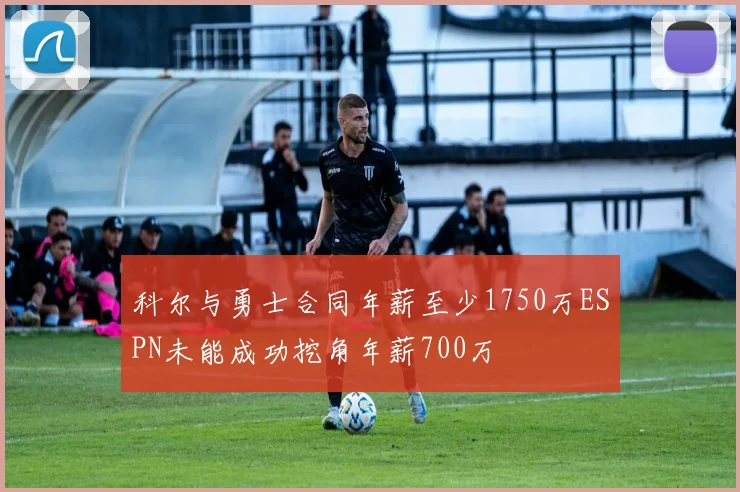 科尔与勇士合同年薪至少1750万ESPN未能成功挖角年薪700万