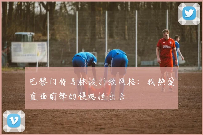 巴黎门将马林谈扑救风格：我热爱直面前锋的侵略性出击