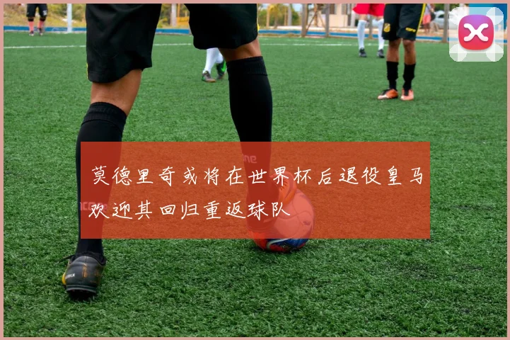 莫德里奇或将在世界杯后退役皇马欢迎其回归重返球队