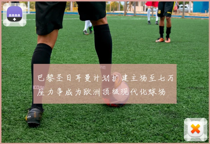 巴黎圣日耳曼计划扩建主场至七万座力争成为欧洲顶级现代化球场