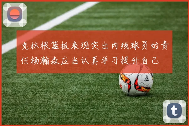 克林根篮板表现突出内线球员的责任杨瀚森应当认真学习提升自己