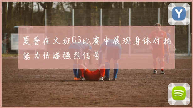 夏普在文班G3比赛中展现身体对抗能力传递强烈信号