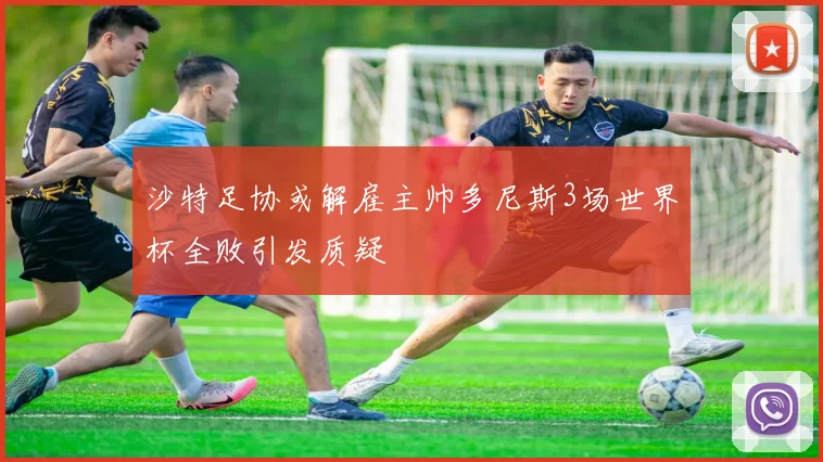 沙特足协或解雇主帅多尼斯3场世界杯全败引发质疑