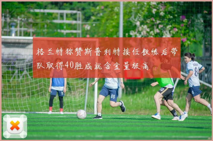 格兰特称赞斯普利特接任教练后带队取得40胜成就含金量极高