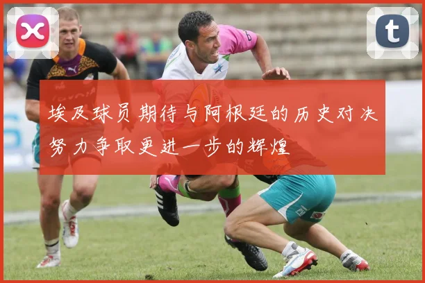 埃及球员期待与阿根廷的历史对决努力争取更进一步的辉煌