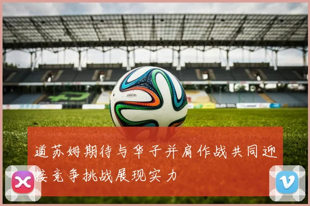 道苏姆期待与华子并肩作战共同迎接竞争挑战展现实力