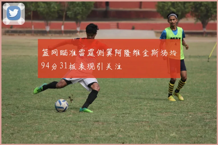 篮网瞄准雷霆侧翼阿隆维金斯场均94分31板表现引关注