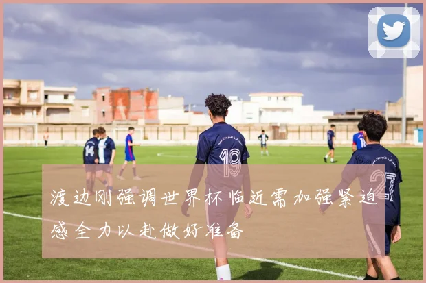 渡边刚强调世界杯临近需加强紧迫感全力以赴做好准备