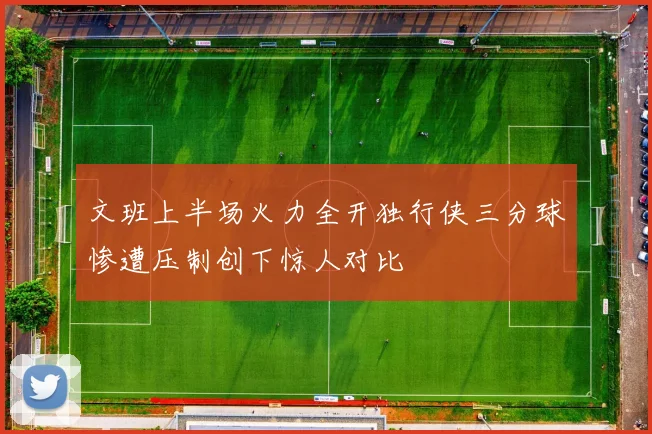文班上半场火力全开独行侠三分球惨遭压制创下惊人对比