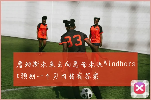 詹姆斯未来去向悬而未决Windhorst预测一个月内将有答案