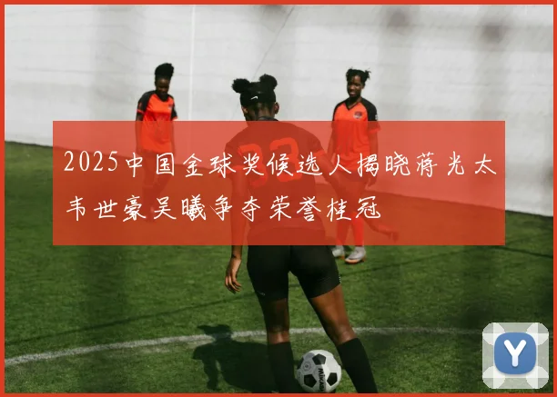 2025中国金球奖候选人揭晓蒋光太韦世豪吴曦争夺荣誉桂冠