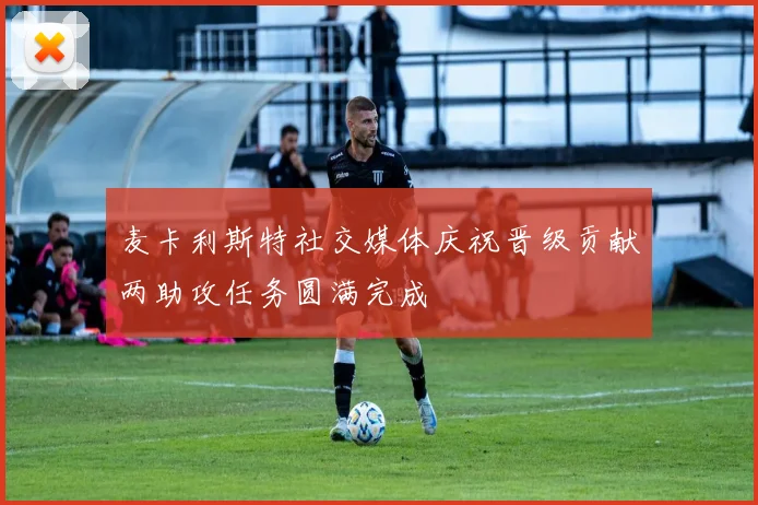 麦卡利斯特社交媒体庆祝晋级贡献两助攻任务圆满完成