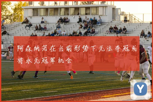 阿森纳若在当前形势下无法夺冠或将永无冠军机会