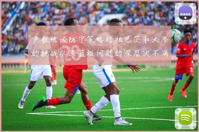 卢教练谈防守策略对祖巴茨和大洛的挑战以及篮板问题的深层次不满