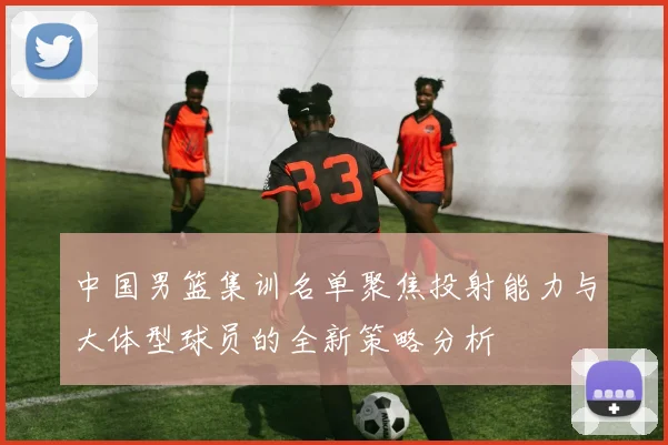 中国男篮集训名单聚焦投射能力与大体型球员的全新策略分析