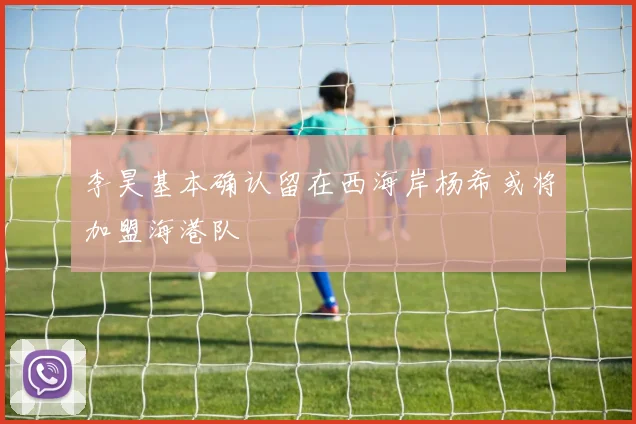 李昊基本确认留在西海岸杨希或将加盟海港队
