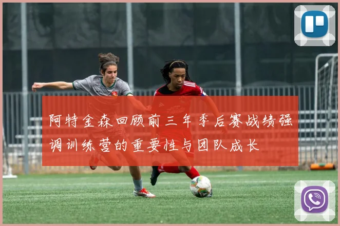 阿特金森回顾前三年季后赛战绩强调训练营的重要性与团队成长