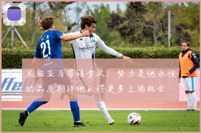 文班亚马寄语索汉：努力是他永恒的品质期待他获得更多上场机会