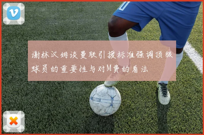 谢林汉姆谈曼联引援标准强调顶级球员的重要性与对M费的看法
